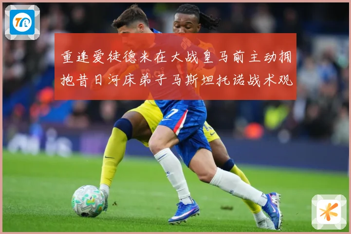重逢爱徒德米在大战皇马前主动拥抱昔日河床弟子马斯坦托诺战术观察-深度解析