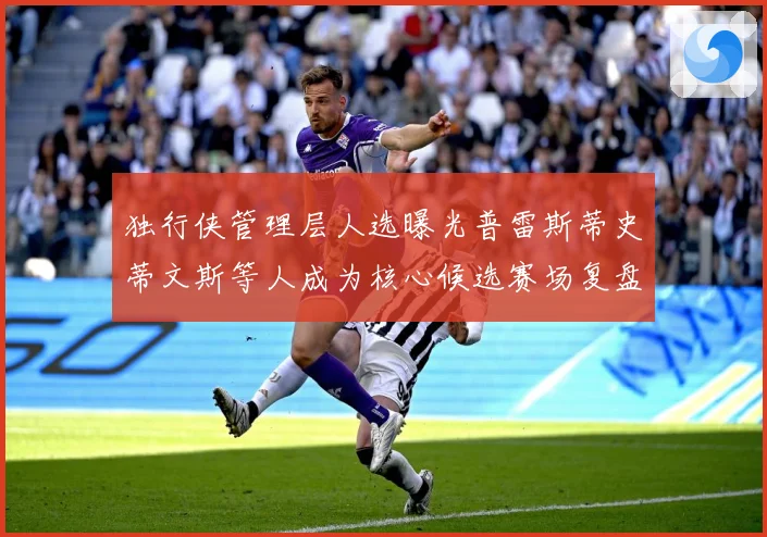 独行侠管理层人选曝光普雷斯蒂史蒂文斯等人成为核心候选赛场复盘-深度解析