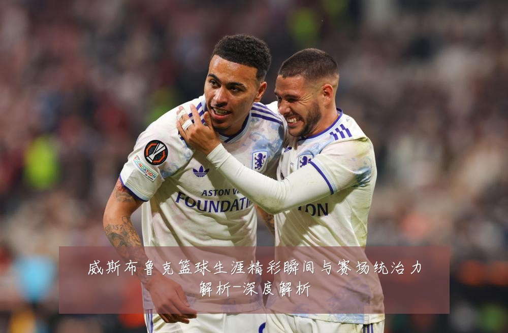 威斯布鲁克篮球生涯精彩瞬间与赛场统治力解析-深度解析